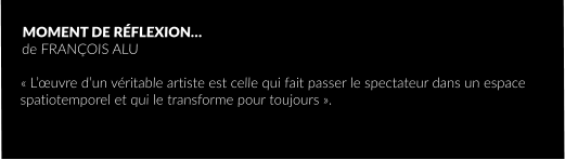 MOMENT DE RÉFLEXION… de FRANÇOIS ALU  « L’œuvre d’un véritable artiste est celle qui fait passer le spectateur dans un espace spatiotemporel et qui le transforme pour toujours ».