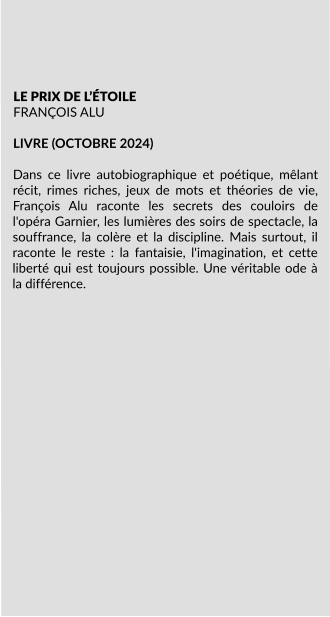 LE PRIX DE L’ÉTOILE FRANÇOIS ALU  LIVRE (OCTOBRE 2024)  Dans ce livre autobiographique et poétique, mêlant récit, rimes riches, jeux de mots et théories de vie, François Alu raconte les secrets des couloirs de l'opéra Garnier, les lumières des soirs de spectacle, la souffrance, la colère et la discipline. Mais surtout, il raconte le reste : la fantaisie, l'imagination, et cette liberté qui est toujours possible. Une véritable ode à la différence.