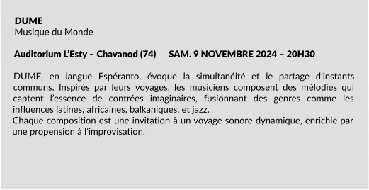 DUME Musique du Monde  Auditorium L’Esty – Chavanod (74)      SAM. 9 NOVEMBRE 2024 – 20H30                                               DUME, en langue Espéranto, évoque la simultanéité et le partage d’instants communs. Inspirés par leurs voyages, les musiciens composent des mélodies qui captent l’essence de contrées imaginaires, fusionnant des genres comme les influences latines, africaines, balkaniques, et jazz. Chaque composition est une invitation à un voyage sonore dynamique, enrichie par une propension à l’improvisation.