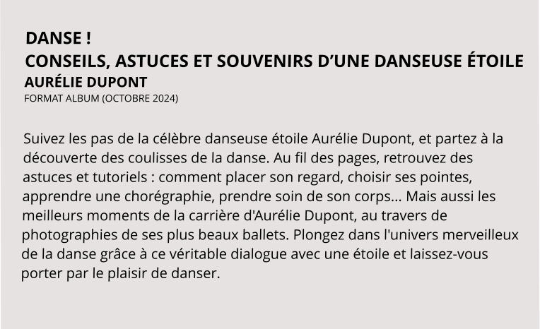 DANSE ! CONSEILS, ASTUCES ET SOUVENIRS D’UNE DANSEUSE ÉTOILE AURÉLIE DUPONT FORMAT ALBUM (OCTOBRE 2024)   Suivez les pas de la célèbre danseuse étoile Aurélie Dupont, et partez à la découverte des coulisses de la danse. Au fil des pages, retrouvez des astuces et tutoriels : comment placer son regard, choisir ses pointes, apprendre une chorégraphie, prendre soin de son corps... Mais aussi les meilleurs moments de la carrière d'Aurélie Dupont, au travers de photographies de ses plus beaux ballets. Plongez dans l'univers merveilleux de la danse grâce à ce véritable dialogue avec une étoile et laissez-vous porter par le plaisir de danser.