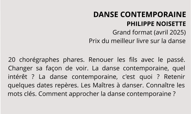 DANSE CONTEMPORAINE PHILIPPE NOISETTE Grand format (avril 2025) Prix du meilleur livre sur la danse  20 chorégraphes phares. Renouer les fils avec le passé. Changer sa façon de voir. La danse contemporaine, quel intérêt ? La danse contemporaine, c'est quoi ? Retenir quelques dates repères. Les Maîtres à danser. Connaître les mots clés. Comment approcher la danse contemporaine ?