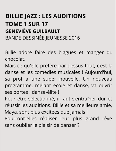 BILLIE JAZZ : LES AUDITIONS TOME 1 SUR 17 GENEVIÈVE GUILBAULT BANDE DESSINÉE JEUNESSE 2016  Billie adore faire des blagues et manger du chocolat. Mais ce qu'elle préfère par-dessus tout, c'est la danse et les comédies musicales ! Aujourd'hui, sa prof a une super nouvelle. Un nouveau programme, mêlant école et danse, va ouvrir ses portes : danse-élite ! Pour être sélectionné, il faut s'entraîner dur et réussir les auditions. Billie et sa meilleure amie, Maya, sont plus excitées que jamais ! Pourront-elles réaliser leur plus grand rêve sans oublier le plaisir de danser ?