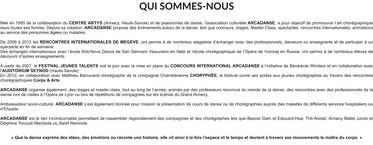 QUI SOMMES-NOUS  Née en 1995 de la collaboration du CENTRE ARTYS (Annecy, Haute-Savoie) et de passionnés de danse, l'association culturelle ARCADANSE, a pour objectif de promouvoir l’art chorégraphique sous toutes ses formes. Depuis sa création, ARCADANSE propose des évènements autour de la danse, tels que concours, stages, Master Class, spectacles, rencontres internationales, animations au service des personnes âgées ou malades.    De 2006 à 2012 les RENCONTRES INTERNATIONALES DE MEGÈVE, ont permis à de nombreux stagiaires d’échanger avec des professionnels, danseurs ou enseignants et de participer à un spectacle en fin de semaine. Des échanges internationaux avec l’école Arts-Nova Danza de San Gennaro Vesuviano en Italie et l’école chorégraphique de l’Opéra de Voronej en Russie, ont permis à de nombreux élèves de découvrir d’autres enseignements.   À partir de 2007, le FESTIVAL JEUNES TALENTS voit le jour avec la mise en place du CONCOURS INTERNATIONAL ARCADANSE à l’initiative de Bénédicte Windsor et en collaboration avec l'AUDITORIUM SEYNOD (Haute-Savoie).  En 2012, en collaboration avec Matthieu Barrucand chorégraphe de la compagnie Chambérienne CHORYPHÉE, le festival ouvre ses portes aux jeunes chorégraphes au travers des rencontres chorégraphiques Corps & Arts.   ARCADANSE organise également, des stages et master class, tout au long de l’année, animés par des professeurs reconnus du monde de la danse, des rencontres avec des professionnels de la danse lors de visites à l’Opéra de Lyon ou lors de répétitions de compagnies sur les scènes du Grand Annecy.  Ambassadeur socio-culturel, ARCADANSE s’est également donnée pour mission la présentation de cours de danse ou de chorégraphies auprès des malades de différents services hospitaliers ou d’Ehpads.  ARCADANSE est le lien incontournable permettant de rassembler régionalement des compagnies et des chorégraphes tels que Beaver Dam et Edouard Hue, Thô Anotaï, Annecy Ballet Junior et Delphine Torzuoli Macheda ou Saïef Remnide.     « Que la danse exprime des idées, des émotions ou raconte une histoire, elle vit ainsi à la fois l’espace et le temps et devient à travers ses mouvements le maître du corps. »