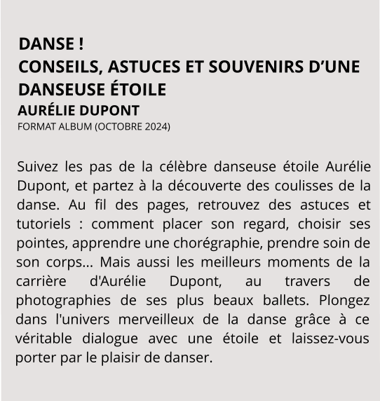 DANSE ! CONSEILS, ASTUCES ET SOUVENIRS D’UNE DANSEUSE ÉTOILE AURÉLIE DUPONT FORMAT ALBUM (OCTOBRE 2024)   Suivez les pas de la célèbre danseuse étoile Aurélie Dupont, et partez à la découverte des coulisses de la danse. Au fil des pages, retrouvez des astuces et tutoriels : comment placer son regard, choisir ses pointes, apprendre une chorégraphie, prendre soin de son corps... Mais aussi les meilleurs moments de la carrière d'Aurélie Dupont, au travers de photographies de ses plus beaux ballets. Plongez dans l'univers merveilleux de la danse grâce à ce véritable dialogue avec une étoile et laissez-vous porter par le plaisir de danser.