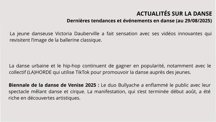ACTUALITÉS SUR LA DANSE Dernières tendances et événements en danse (au 29/08/2025)  La jeune danseuse Victoria Dauberville a fait sensation avec ses vidéos innovantes qui revisitent l’image de la ballerine classique.    La danse urbaine et le hip-hop continuent de gagner en popularité, notamment avec le collectif (LA)HORDE qui utilise TikTok pour promouvoir la danse auprès des jeunes.  Biennale de la danse de Venise 2025 : Le duo Bullyache a enflammé le public avec leur spectacle mêlant danse et cirque. La manifestation, qui s’est terminée début août, a été riche en découvertes artistiques.