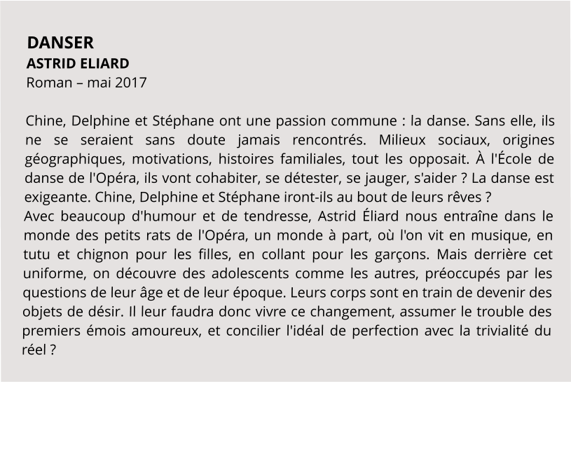 DANSER ASTRID ELIARD Roman – mai 2017  Chine, Delphine et Stéphane ont une passion commune : la danse. Sans elle, ils ne se seraient sans doute jamais rencontrés. Milieux sociaux, origines géographiques, motivations, histoires familiales, tout les opposait. À l'École de danse de l'Opéra, ils vont cohabiter, se détester, se jauger, s'aider ? La danse est exigeante. Chine, Delphine et Stéphane iront-ils au bout de leurs rêves ? Avec beaucoup d'humour et de tendresse, Astrid Éliard nous entraîne dans le monde des petits rats de l'Opéra, un monde à part, où l'on vit en musique, en tutu et chignon pour les filles, en collant pour les garçons. Mais derrière cet uniforme, on découvre des adolescents comme les autres, préoccupés par les questions de leur âge et de leur époque. Leurs corps sont en train de devenir des objets de désir. Il leur faudra donc vivre ce changement, assumer le trouble des premiers émois amoureux, et concilier l'idéal de perfection avec la trivialité du réel ?
