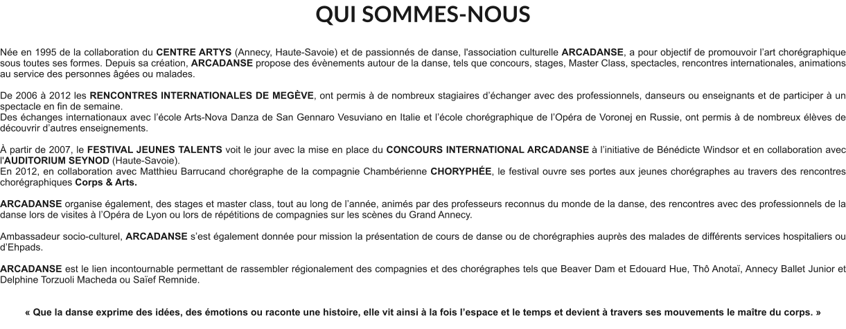 QUI SOMMES-NOUS  Née en 1995 de la collaboration du CENTRE ARTYS (Annecy, Haute-Savoie) et de passionnés de danse, l'association culturelle ARCADANSE, a pour objectif de promouvoir l’art chorégraphique sous toutes ses formes. Depuis sa création, ARCADANSE propose des évènements autour de la danse, tels que concours, stages, Master Class, spectacles, rencontres internationales, animations au service des personnes âgées ou malades.    De 2006 à 2012 les RENCONTRES INTERNATIONALES DE MEGÈVE, ont permis à de nombreux stagiaires d’échanger avec des professionnels, danseurs ou enseignants et de participer à un spectacle en fin de semaine. Des échanges internationaux avec l’école Arts-Nova Danza de San Gennaro Vesuviano en Italie et l’école chorégraphique de l’Opéra de Voronej en Russie, ont permis à de nombreux élèves de découvrir d’autres enseignements.   À partir de 2007, le FESTIVAL JEUNES TALENTS voit le jour avec la mise en place du CONCOURS INTERNATIONAL ARCADANSE à l’initiative de Bénédicte Windsor et en collaboration avec l'AUDITORIUM SEYNOD (Haute-Savoie).  En 2012, en collaboration avec Matthieu Barrucand chorégraphe de la compagnie Chambérienne CHORYPHÉE, le festival ouvre ses portes aux jeunes chorégraphes au travers des rencontres chorégraphiques Corps & Arts.   ARCADANSE organise également, des stages et master class, tout au long de l’année, animés par des professeurs reconnus du monde de la danse, des rencontres avec des professionnels de la danse lors de visites à l’Opéra de Lyon ou lors de répétitions de compagnies sur les scènes du Grand Annecy.  Ambassadeur socio-culturel, ARCADANSE s’est également donnée pour mission la présentation de cours de danse ou de chorégraphies auprès des malades de différents services hospitaliers ou d’Ehpads.  ARCADANSE est le lien incontournable permettant de rassembler régionalement des compagnies et des chorégraphes tels que Beaver Dam et Edouard Hue, Thô Anotaï, Annecy Ballet Junior et Delphine Torzuoli Macheda ou Saïef Remnide.     « Que la danse exprime des idées, des émotions ou raconte une histoire, elle vit ainsi à la fois l’espace et le temps et devient à travers ses mouvements le maître du corps. »