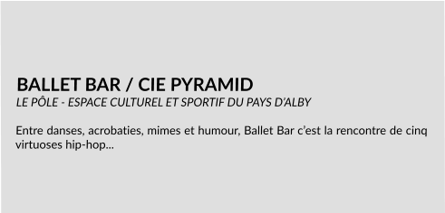 BALLET BAR / CIE PYRAMID LE PÔLE - ESPACE CULTUREL ET SPORTIF DU PAYS D’ALBY  Entre danses, acrobaties, mimes et humour, Ballet Bar c’est la rencontre de cinq virtuoses hip-hop...