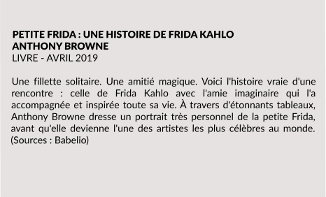 PETITE FRIDA : UNE HISTOIRE DE FRIDA KAHLO ANTHONY BROWNE LIVRE - AVRIL 2019  Une fillette solitaire. Une amitié magique. Voici l'histoire vraie d'une rencontre : celle de Frida Kahlo avec l'amie imaginaire qui l'a accompagnée et inspirée toute sa vie. À travers d'étonnants tableaux, Anthony Browne dresse un portrait très personnel de la petite Frida, avant qu'elle devienne l'une des artistes les plus célèbres au monde. (Sources : Babelio)