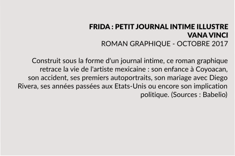 FRIDA : PETIT JOURNAL INTIME ILLUSTRE VANA VINCI ROMAN GRAPHIQUE - OCTOBRE 2017  Construit sous la forme d'un journal intime, ce roman graphique retrace la vie de l'artiste mexicaine : son enfance à Coyoacan, son accident, ses premiers autoportraits, son mariage avec Diego Rivera, ses années passées aux Etats-Unis ou encore son implication politique. (Sources : Babelio)