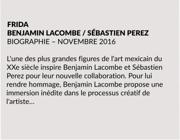 FRIDA BENJAMIN LACOMBE / SÉBASTIEN PEREZ BIOGRAPHIE – NOVEMBRE 2016  L'une des plus grandes figures de l'art mexicain du XXe siècle inspire Benjamin Lacombe et Sébastien Perez pour leur nouvelle collaboration. Pour lui rendre hommage, Benjamin Lacombe propose une immersion inédite dans le processus créatif de l'artiste…