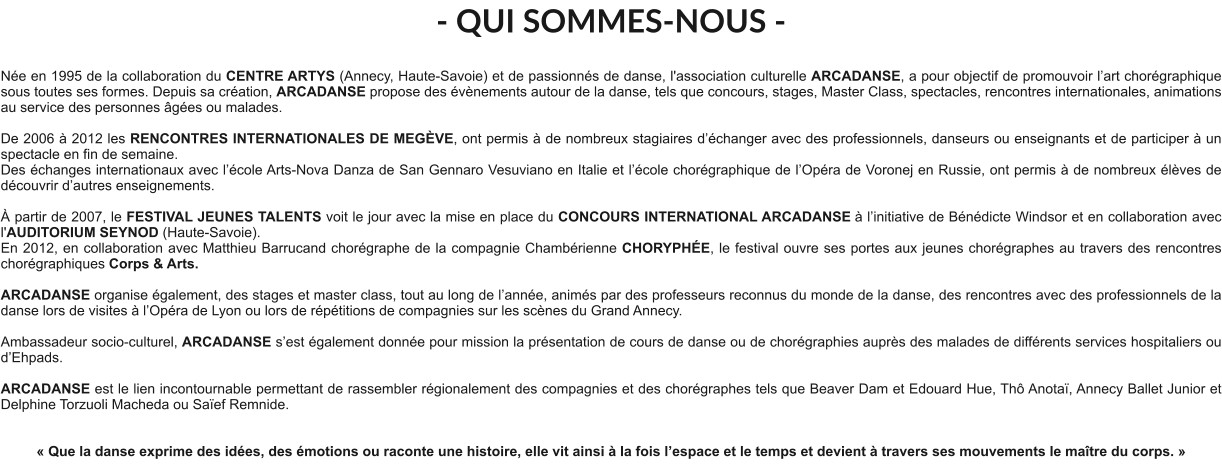 - QUI SOMMES-NOUS -  Née en 1995 de la collaboration du CENTRE ARTYS (Annecy, Haute-Savoie) et de passionnés de danse, l'association culturelle ARCADANSE, a pour objectif de promouvoir l’art chorégraphique sous toutes ses formes. Depuis sa création, ARCADANSE propose des évènements autour de la danse, tels que concours, stages, Master Class, spectacles, rencontres internationales, animations au service des personnes âgées ou malades.    De 2006 à 2012 les RENCONTRES INTERNATIONALES DE MEGÈVE, ont permis à de nombreux stagiaires d’échanger avec des professionnels, danseurs ou enseignants et de participer à un spectacle en fin de semaine. Des échanges internationaux avec l’école Arts-Nova Danza de San Gennaro Vesuviano en Italie et l’école chorégraphique de l’Opéra de Voronej en Russie, ont permis à de nombreux élèves de découvrir d’autres enseignements.   À partir de 2007, le FESTIVAL JEUNES TALENTS voit le jour avec la mise en place du CONCOURS INTERNATIONAL ARCADANSE à l’initiative de Bénédicte Windsor et en collaboration avec l'AUDITORIUM SEYNOD (Haute-Savoie).  En 2012, en collaboration avec Matthieu Barrucand chorégraphe de la compagnie Chambérienne CHORYPHÉE, le festival ouvre ses portes aux jeunes chorégraphes au travers des rencontres chorégraphiques Corps & Arts.   ARCADANSE organise également, des stages et master class, tout au long de l’année, animés par des professeurs reconnus du monde de la danse, des rencontres avec des professionnels de la danse lors de visites à l’Opéra de Lyon ou lors de répétitions de compagnies sur les scènes du Grand Annecy.  Ambassadeur socio-culturel, ARCADANSE s’est également donnée pour mission la présentation de cours de danse ou de chorégraphies auprès des malades de différents services hospitaliers ou d’Ehpads.  ARCADANSE est le lien incontournable permettant de rassembler régionalement des compagnies et des chorégraphes tels que Beaver Dam et Edouard Hue, Thô Anotaï, Annecy Ballet Junior et Delphine Torzuoli Macheda ou Saïef Remnide.     « Que la danse exprime des idées, des émotions ou raconte une histoire, elle vit ainsi à la fois l’espace et le temps et devient à travers ses mouvements le maître du corps. »