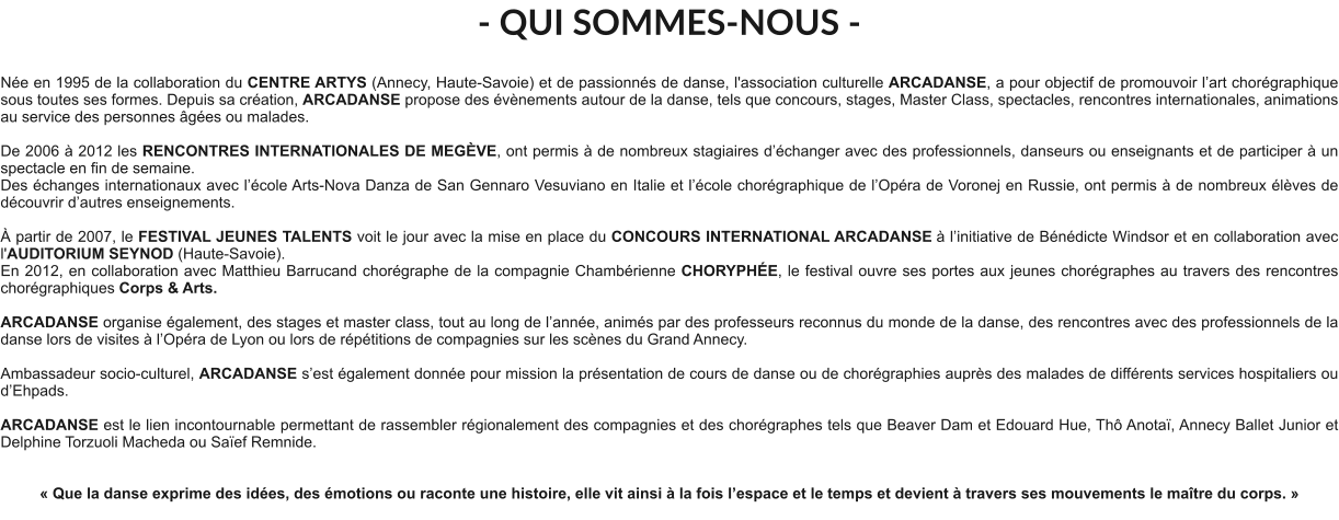 - QUI SOMMES-NOUS -  Née en 1995 de la collaboration du CENTRE ARTYS (Annecy, Haute-Savoie) et de passionnés de danse, l'association culturelle ARCADANSE, a pour objectif de promouvoir l’art chorégraphique sous toutes ses formes. Depuis sa création, ARCADANSE propose des évènements autour de la danse, tels que concours, stages, Master Class, spectacles, rencontres internationales, animations au service des personnes âgées ou malades.    De 2006 à 2012 les RENCONTRES INTERNATIONALES DE MEGÈVE, ont permis à de nombreux stagiaires d’échanger avec des professionnels, danseurs ou enseignants et de participer à un spectacle en fin de semaine. Des échanges internationaux avec l’école Arts-Nova Danza de San Gennaro Vesuviano en Italie et l’école chorégraphique de l’Opéra de Voronej en Russie, ont permis à de nombreux élèves de découvrir d’autres enseignements.   À partir de 2007, le FESTIVAL JEUNES TALENTS voit le jour avec la mise en place du CONCOURS INTERNATIONAL ARCADANSE à l’initiative de Bénédicte Windsor et en collaboration avec l'AUDITORIUM SEYNOD (Haute-Savoie).  En 2012, en collaboration avec Matthieu Barrucand chorégraphe de la compagnie Chambérienne CHORYPHÉE, le festival ouvre ses portes aux jeunes chorégraphes au travers des rencontres chorégraphiques Corps & Arts.   ARCADANSE organise également, des stages et master class, tout au long de l’année, animés par des professeurs reconnus du monde de la danse, des rencontres avec des professionnels de la danse lors de visites à l’Opéra de Lyon ou lors de répétitions de compagnies sur les scènes du Grand Annecy.  Ambassadeur socio-culturel, ARCADANSE s’est également donnée pour mission la présentation de cours de danse ou de chorégraphies auprès des malades de différents services hospitaliers ou d’Ehpads.  ARCADANSE est le lien incontournable permettant de rassembler régionalement des compagnies et des chorégraphes tels que Beaver Dam et Edouard Hue, Thô Anotaï, Annecy Ballet Junior et Delphine Torzuoli Macheda ou Saïef Remnide.     « Que la danse exprime des idées, des émotions ou raconte une histoire, elle vit ainsi à la fois l’espace et le temps et devient à travers ses mouvements le maître du corps. »