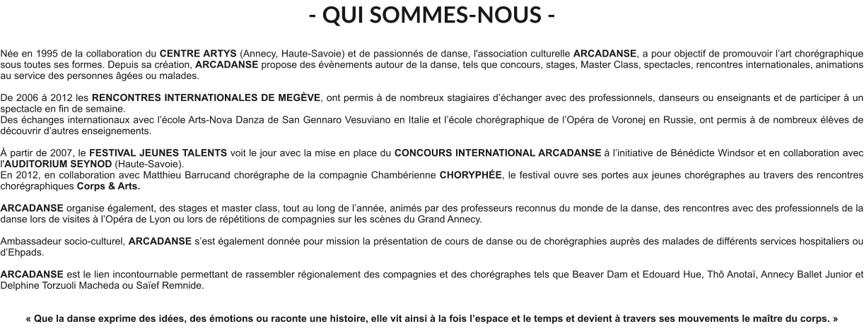- QUI SOMMES-NOUS -  Née en 1995 de la collaboration du CENTRE ARTYS (Annecy, Haute-Savoie) et de passionnés de danse, l'association culturelle ARCADANSE, a pour objectif de promouvoir l’art chorégraphique sous toutes ses formes. Depuis sa création, ARCADANSE propose des évènements autour de la danse, tels que concours, stages, Master Class, spectacles, rencontres internationales, animations au service des personnes âgées ou malades.    De 2006 à 2012 les RENCONTRES INTERNATIONALES DE MEGÈVE, ont permis à de nombreux stagiaires d’échanger avec des professionnels, danseurs ou enseignants et de participer à un spectacle en fin de semaine. Des échanges internationaux avec l’école Arts-Nova Danza de San Gennaro Vesuviano en Italie et l’école chorégraphique de l’Opéra de Voronej en Russie, ont permis à de nombreux élèves de découvrir d’autres enseignements.   À partir de 2007, le FESTIVAL JEUNES TALENTS voit le jour avec la mise en place du CONCOURS INTERNATIONAL ARCADANSE à l’initiative de Bénédicte Windsor et en collaboration avec l'AUDITORIUM SEYNOD (Haute-Savoie).  En 2012, en collaboration avec Matthieu Barrucand chorégraphe de la compagnie Chambérienne CHORYPHÉE, le festival ouvre ses portes aux jeunes chorégraphes au travers des rencontres chorégraphiques Corps & Arts.   ARCADANSE organise également, des stages et master class, tout au long de l’année, animés par des professeurs reconnus du monde de la danse, des rencontres avec des professionnels de la danse lors de visites à l’Opéra de Lyon ou lors de répétitions de compagnies sur les scènes du Grand Annecy.  Ambassadeur socio-culturel, ARCADANSE s’est également donnée pour mission la présentation de cours de danse ou de chorégraphies auprès des malades de différents services hospitaliers ou d’Ehpads.  ARCADANSE est le lien incontournable permettant de rassembler régionalement des compagnies et des chorégraphes tels que Beaver Dam et Edouard Hue, Thô Anotaï, Annecy Ballet Junior et Delphine Torzuoli Macheda ou Saïef Remnide.     « Que la danse exprime des idées, des émotions ou raconte une histoire, elle vit ainsi à la fois l’espace et le temps et devient à travers ses mouvements le maître du corps. »