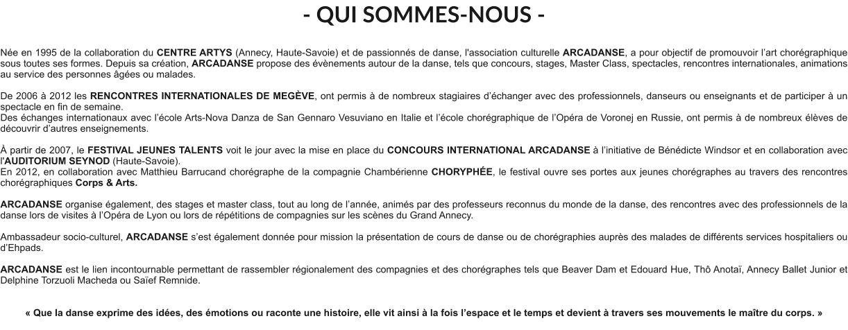 - QUI SOMMES-NOUS -  Née en 1995 de la collaboration du CENTRE ARTYS (Annecy, Haute-Savoie) et de passionnés de danse, l'association culturelle ARCADANSE, a pour objectif de promouvoir l’art chorégraphique sous toutes ses formes. Depuis sa création, ARCADANSE propose des évènements autour de la danse, tels que concours, stages, Master Class, spectacles, rencontres internationales, animations au service des personnes âgées ou malades.    De 2006 à 2012 les RENCONTRES INTERNATIONALES DE MEGÈVE, ont permis à de nombreux stagiaires d’échanger avec des professionnels, danseurs ou enseignants et de participer à un spectacle en fin de semaine. Des échanges internationaux avec l’école Arts-Nova Danza de San Gennaro Vesuviano en Italie et l’école chorégraphique de l’Opéra de Voronej en Russie, ont permis à de nombreux élèves de découvrir d’autres enseignements.   À partir de 2007, le FESTIVAL JEUNES TALENTS voit le jour avec la mise en place du CONCOURS INTERNATIONAL ARCADANSE à l’initiative de Bénédicte Windsor et en collaboration avec l'AUDITORIUM SEYNOD (Haute-Savoie).  En 2012, en collaboration avec Matthieu Barrucand chorégraphe de la compagnie Chambérienne CHORYPHÉE, le festival ouvre ses portes aux jeunes chorégraphes au travers des rencontres chorégraphiques Corps & Arts.   ARCADANSE organise également, des stages et master class, tout au long de l’année, animés par des professeurs reconnus du monde de la danse, des rencontres avec des professionnels de la danse lors de visites à l’Opéra de Lyon ou lors de répétitions de compagnies sur les scènes du Grand Annecy.  Ambassadeur socio-culturel, ARCADANSE s’est également donnée pour mission la présentation de cours de danse ou de chorégraphies auprès des malades de différents services hospitaliers ou d’Ehpads.  ARCADANSE est le lien incontournable permettant de rassembler régionalement des compagnies et des chorégraphes tels que Beaver Dam et Edouard Hue, Thô Anotaï, Annecy Ballet Junior et Delphine Torzuoli Macheda ou Saïef Remnide.     « Que la danse exprime des idées, des émotions ou raconte une histoire, elle vit ainsi à la fois l’espace et le temps et devient à travers ses mouvements le maître du corps. »