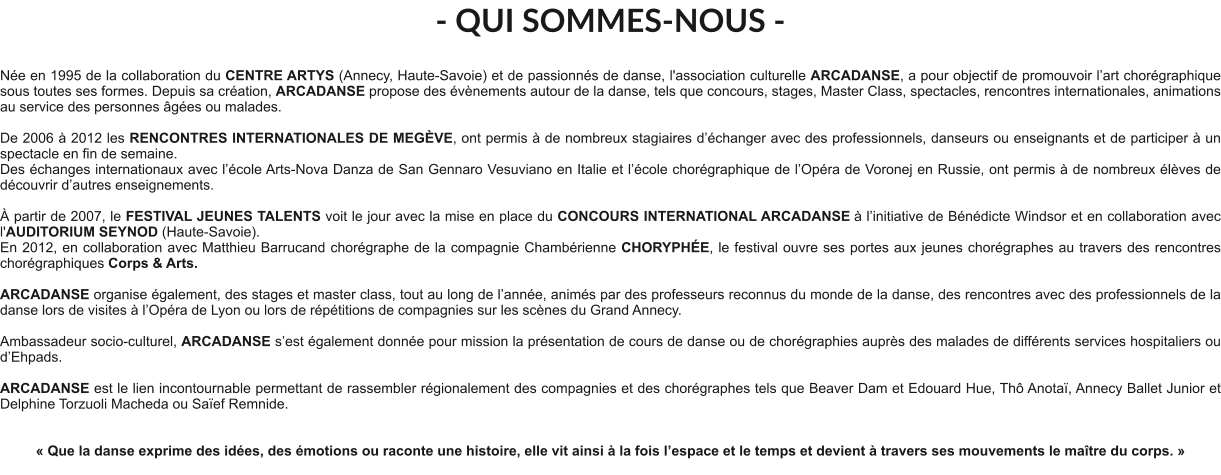 - QUI SOMMES-NOUS -  Née en 1995 de la collaboration du CENTRE ARTYS (Annecy, Haute-Savoie) et de passionnés de danse, l'association culturelle ARCADANSE, a pour objectif de promouvoir l’art chorégraphique sous toutes ses formes. Depuis sa création, ARCADANSE propose des évènements autour de la danse, tels que concours, stages, Master Class, spectacles, rencontres internationales, animations au service des personnes âgées ou malades.    De 2006 à 2012 les RENCONTRES INTERNATIONALES DE MEGÈVE, ont permis à de nombreux stagiaires d’échanger avec des professionnels, danseurs ou enseignants et de participer à un spectacle en fin de semaine. Des échanges internationaux avec l’école Arts-Nova Danza de San Gennaro Vesuviano en Italie et l’école chorégraphique de l’Opéra de Voronej en Russie, ont permis à de nombreux élèves de découvrir d’autres enseignements.   À partir de 2007, le FESTIVAL JEUNES TALENTS voit le jour avec la mise en place du CONCOURS INTERNATIONAL ARCADANSE à l’initiative de Bénédicte Windsor et en collaboration avec l'AUDITORIUM SEYNOD (Haute-Savoie).  En 2012, en collaboration avec Matthieu Barrucand chorégraphe de la compagnie Chambérienne CHORYPHÉE, le festival ouvre ses portes aux jeunes chorégraphes au travers des rencontres chorégraphiques Corps & Arts.   ARCADANSE organise également, des stages et master class, tout au long de l’année, animés par des professeurs reconnus du monde de la danse, des rencontres avec des professionnels de la danse lors de visites à l’Opéra de Lyon ou lors de répétitions de compagnies sur les scènes du Grand Annecy.  Ambassadeur socio-culturel, ARCADANSE s’est également donnée pour mission la présentation de cours de danse ou de chorégraphies auprès des malades de différents services hospitaliers ou d’Ehpads.  ARCADANSE est le lien incontournable permettant de rassembler régionalement des compagnies et des chorégraphes tels que Beaver Dam et Edouard Hue, Thô Anotaï, Annecy Ballet Junior et Delphine Torzuoli Macheda ou Saïef Remnide.     « Que la danse exprime des idées, des émotions ou raconte une histoire, elle vit ainsi à la fois l’espace et le temps et devient à travers ses mouvements le maître du corps. »