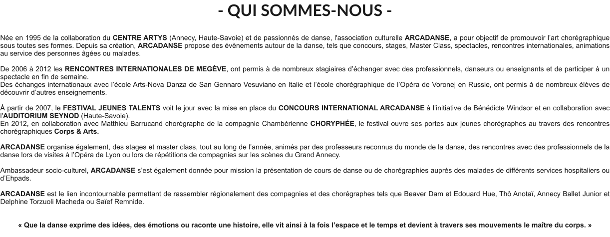 - QUI SOMMES-NOUS -  Née en 1995 de la collaboration du CENTRE ARTYS (Annecy, Haute-Savoie) et de passionnés de danse, l'association culturelle ARCADANSE, a pour objectif de promouvoir l’art chorégraphique sous toutes ses formes. Depuis sa création, ARCADANSE propose des évènements autour de la danse, tels que concours, stages, Master Class, spectacles, rencontres internationales, animations au service des personnes âgées ou malades.    De 2006 à 2012 les RENCONTRES INTERNATIONALES DE MEGÈVE, ont permis à de nombreux stagiaires d’échanger avec des professionnels, danseurs ou enseignants et de participer à un spectacle en fin de semaine. Des échanges internationaux avec l’école Arts-Nova Danza de San Gennaro Vesuviano en Italie et l’école chorégraphique de l’Opéra de Voronej en Russie, ont permis à de nombreux élèves de découvrir d’autres enseignements.   À partir de 2007, le FESTIVAL JEUNES TALENTS voit le jour avec la mise en place du CONCOURS INTERNATIONAL ARCADANSE à l’initiative de Bénédicte Windsor et en collaboration avec l'AUDITORIUM SEYNOD (Haute-Savoie).  En 2012, en collaboration avec Matthieu Barrucand chorégraphe de la compagnie Chambérienne CHORYPHÉE, le festival ouvre ses portes aux jeunes chorégraphes au travers des rencontres chorégraphiques Corps & Arts.   ARCADANSE organise également, des stages et master class, tout au long de l’année, animés par des professeurs reconnus du monde de la danse, des rencontres avec des professionnels de la danse lors de visites à l’Opéra de Lyon ou lors de répétitions de compagnies sur les scènes du Grand Annecy.  Ambassadeur socio-culturel, ARCADANSE s’est également donnée pour mission la présentation de cours de danse ou de chorégraphies auprès des malades de différents services hospitaliers ou d’Ehpads.  ARCADANSE est le lien incontournable permettant de rassembler régionalement des compagnies et des chorégraphes tels que Beaver Dam et Edouard Hue, Thô Anotaï, Annecy Ballet Junior et Delphine Torzuoli Macheda ou Saïef Remnide.     « Que la danse exprime des idées, des émotions ou raconte une histoire, elle vit ainsi à la fois l’espace et le temps et devient à travers ses mouvements le maître du corps. »